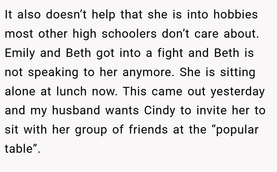 It also doesn’t help that she is into hobbies most other high schoolers don’t care about. Emily and Beth got into a fight and Beth is not speaking to her anymore. She is sitting alone at lunch now. This came out yesterday and my husband wants Cindy to invite her to sit with her group of friends at the “popular table”.
