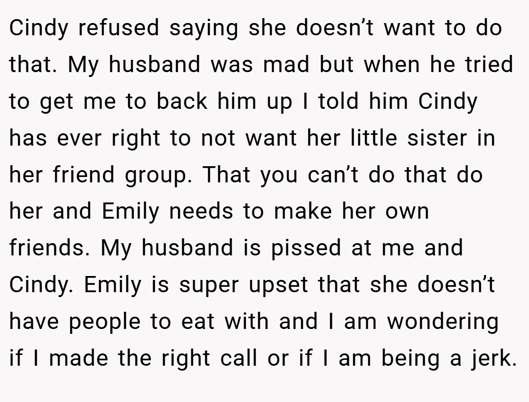Cindy refused saying she doesn’t want to do that. My husband was mad but when he tried to get me to back him up I told him Cindy has ever right to not want her little sister in her friend group. That you can’t do that do her and Emily needs to make her own friends. My husband is pissed at me and Cindy. Emily is super upset that she doesn’t have people to eat with and I am wondering if I made the right call or if I am being a jerk.
