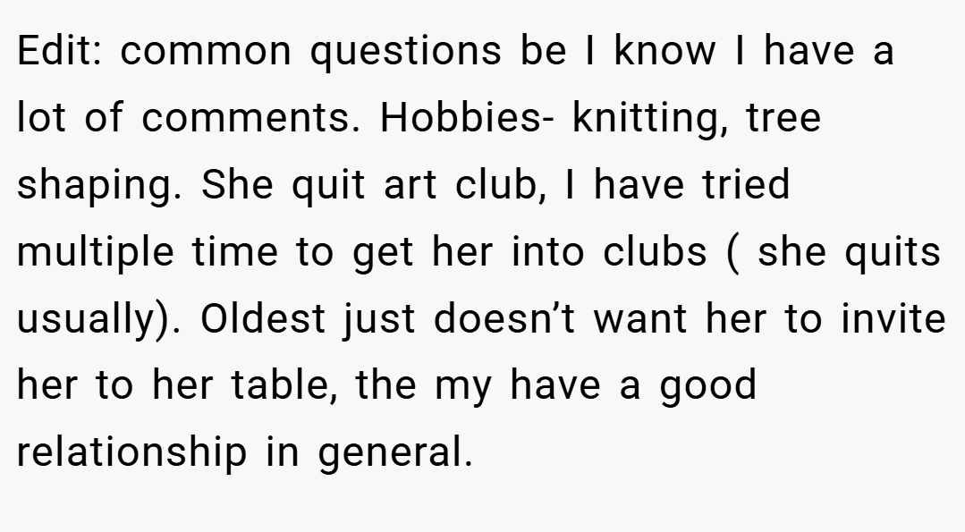 Edit: common questions be I know I have a lot of comments. Hobbies- knitting, tree shaping. She quit art club, I have tried multiple time to get her into clubs ( she quits usually). Oldest just doesn’t want her to invite her to her table, the my have a good relationship in general.