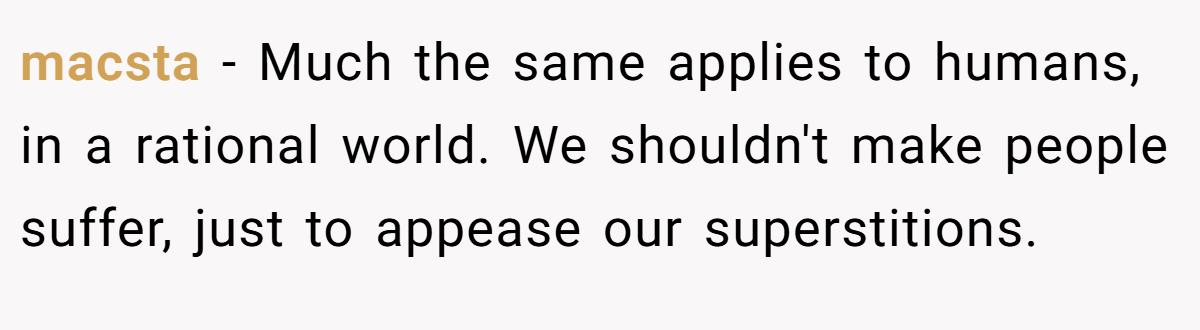 macsta − Much the same applies to humans, in a rational world. We shouldn't make people suffer, just to appease our superstitions.
