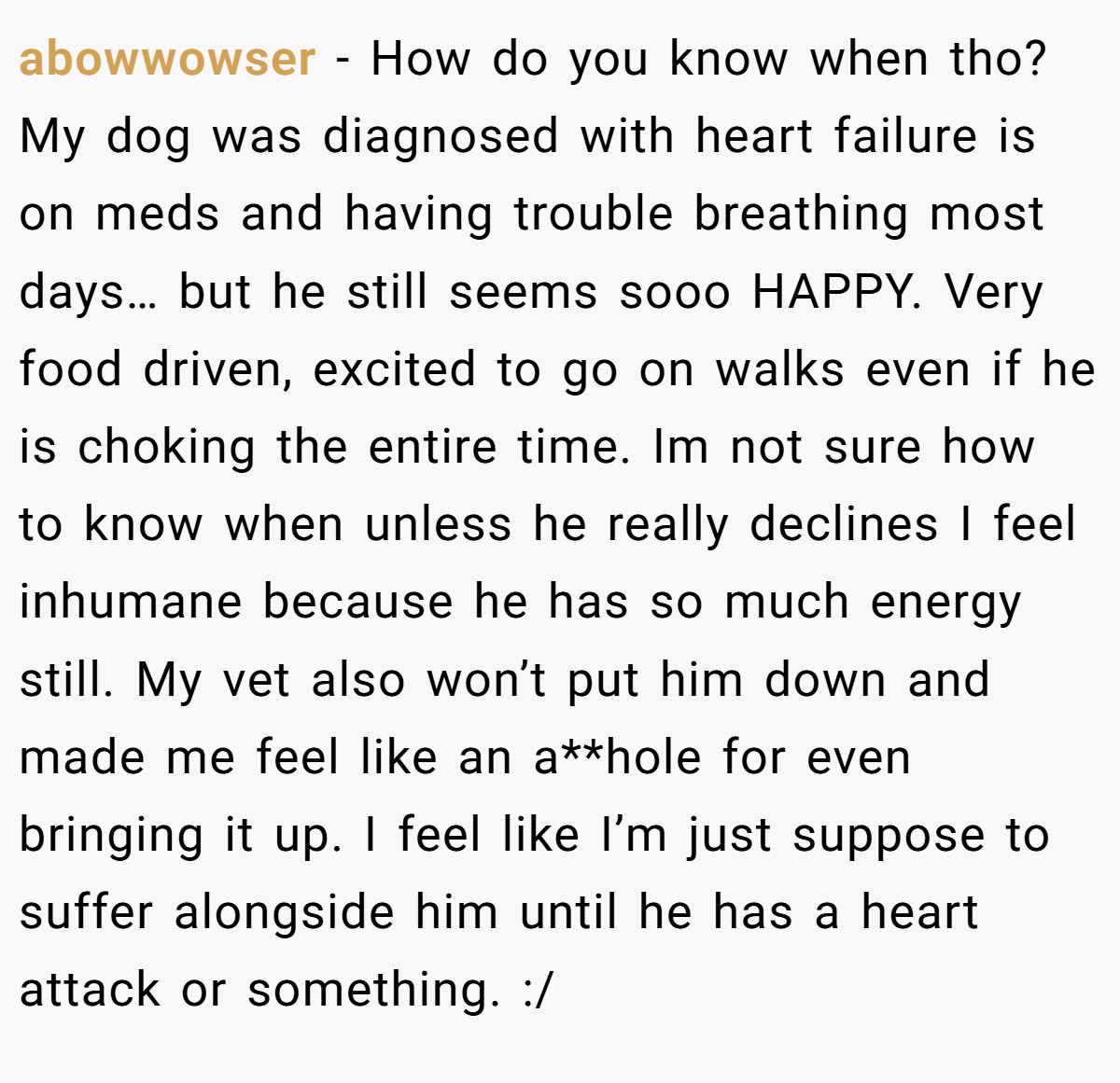 abowwowser − How do you know when tho? My dog was diagnosed with heart failure is on meds and having trouble breathing most days… but he still seems sooo HAPPY. Very food driven, excited to go on walks even if he is choking the entire time. Im not sure how to know when unless he really declines I feel inhumane because he has so much energy still. My vet also won’t put him down and made me feel like an a**hole for even bringing it up. I feel like I’m just suppose to suffer alongside him until he has a heart attack or something. :/