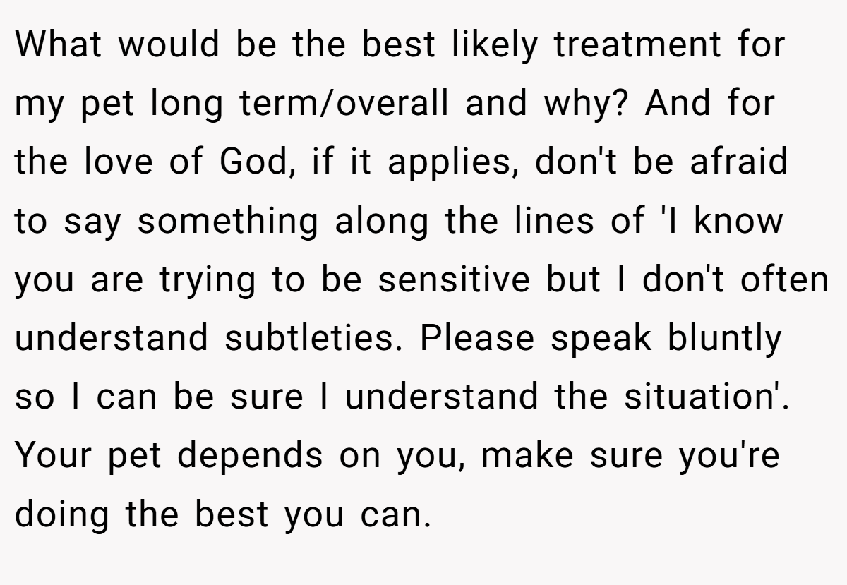 What would be the best likely treatment for my pet long term/overall and why? And for the love of God, if it applies, don't be afraid to say something along the lines of 'I know you are trying to be sensitive but I don't often understand subtleties. Please speak bluntly so I can be sure I understand the situation'. Your pet depends on you, make sure you're doing the best you can.