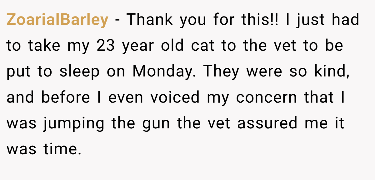ZoarialBarley − Thank you for this!! I just had to take my 23 year old cat to the vet to be put to sleep on Monday. They were so kind, and before I even voiced my concern that I was jumping the gun the vet assured me it was time.