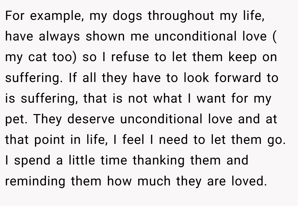 For example, my dogs throughout my life, have always shown me unconditional love ( my cat too) so I refuse to let them keep on suffering. If all they have to look forward to is suffering, that is not what I want for my pet. They deserve unconditional love and at that point in life, I feel I need to let them go. I spend a little time thanking them and reminding them how much they are loved.