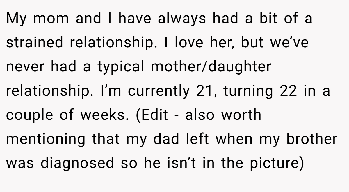 My mom and I have always had a bit of a strained relationship. I love her, but we’ve never had a typical mother/daughter relationship. I’m currently 21, turning 22 in a couple of weeks. (Edit - also worth mentioning that my dad left when my brother was diagnosed so he isn’t in the picture)