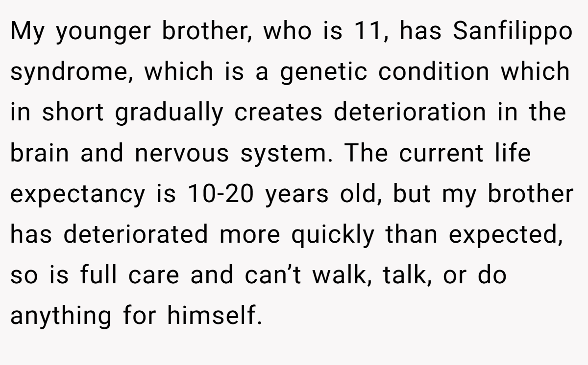 My younger brother, who is 11, has Sanfilippo syndrome, which is a genetic condition which in short gradually creates deterioration in the brain and nervous system. The current life expectancy is 10-20 years old, but my brother has deteriorated more quickly than expected, so is full care and can’t walk, talk, or do anything for himself.
