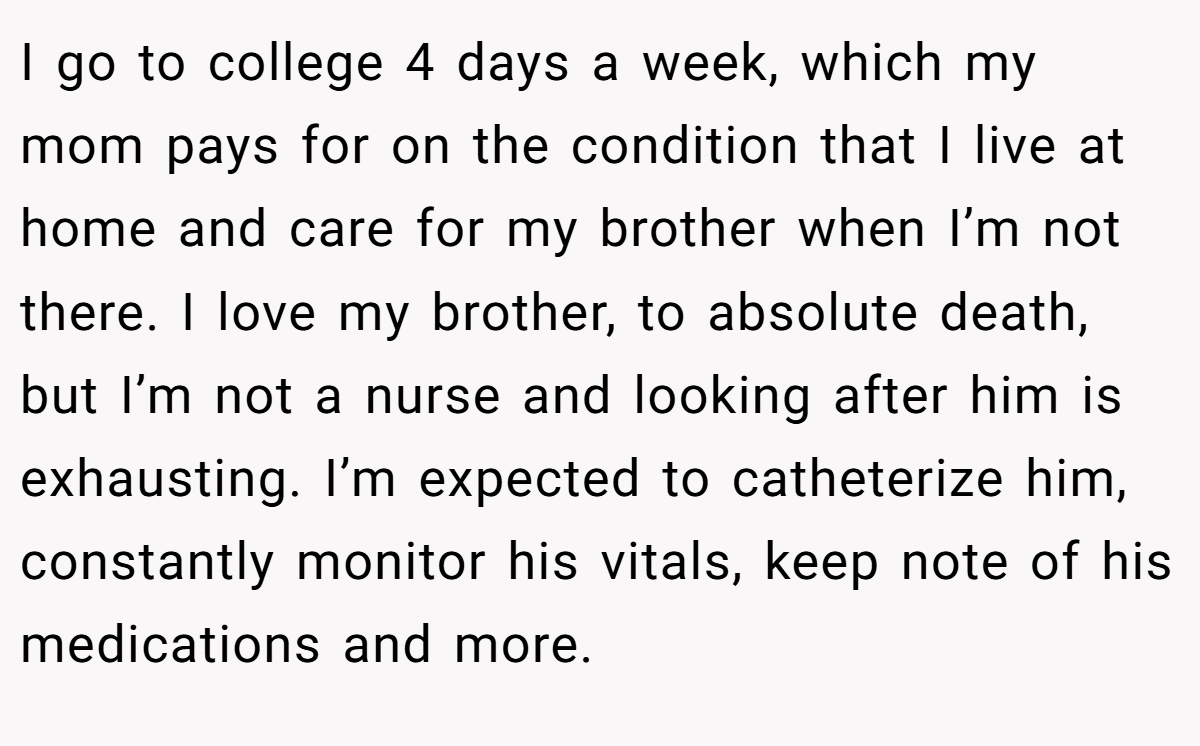 I go to college 4 days a week, which my mom pays for on the condition that I live at home and care for my brother when I’m not there. I love my brother, to absolute death, but I’m not a nurse and looking after him is exhausting. I’m expected to catheterize him, constantly monitor his vitals, keep note of his medications and more.