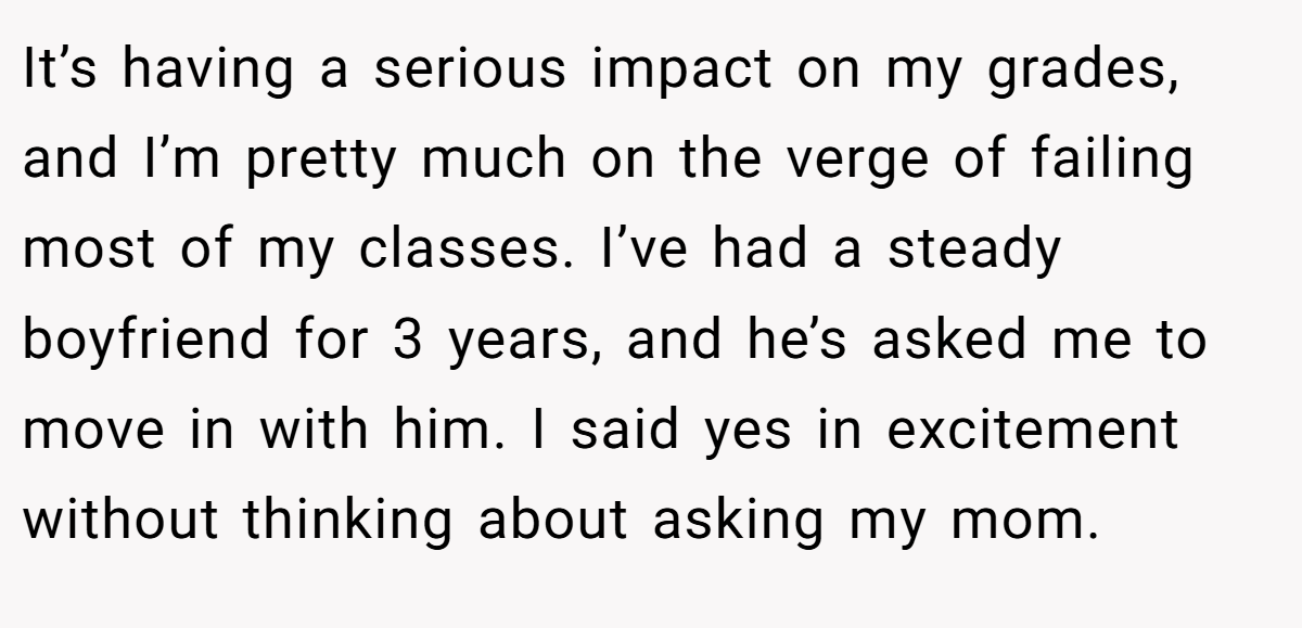 It’s having a serious impact on my grades, and I’m pretty much on the verge of failing most of my classes. I’ve had a steady boyfriend for 3 years, and he’s asked me to move in with him. I said yes in excitement without thinking about asking my mom.