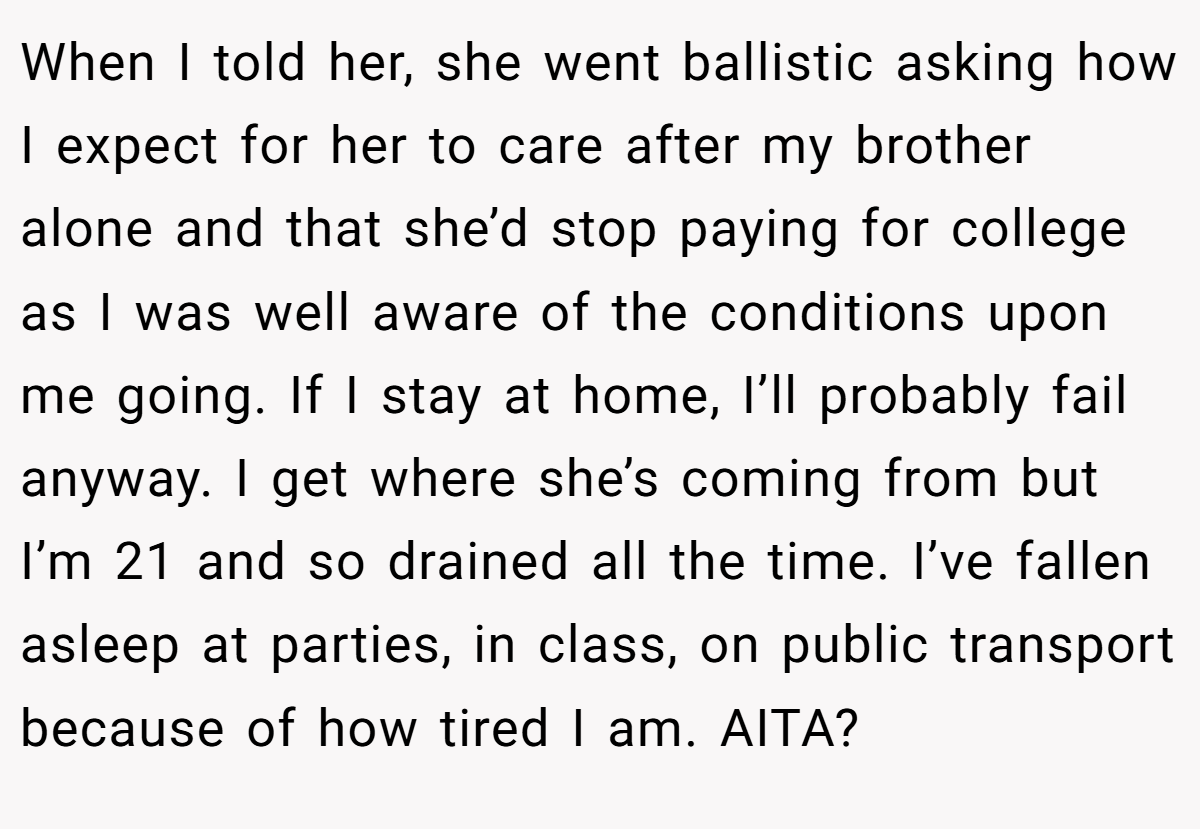 When I told her, she went ballistic asking how I expect for her to care after my brother alone and that she’d stop paying for college as I was well aware of the conditions upon me going. If I stay at home, I’ll probably fail anyway. I get where she’s coming from but I’m 21 and so drained all the time. I’ve fallen asleep at parties, in class, on public transport because of how tired I am. AITA?