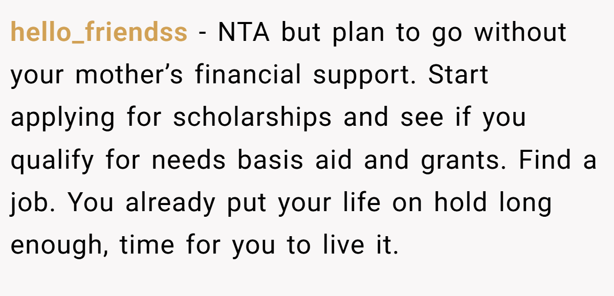 hello_friendss − NTA but plan to go without your mother’s financial support. Start applying for scholarships and see if you qualify for needs basis aid and grants. Find a job. You already put your life on hold long enough, time for you to live it.