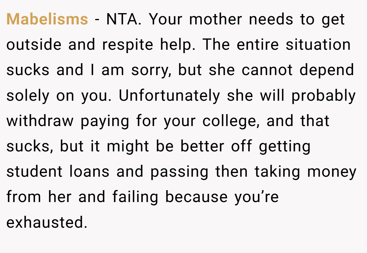 Mabelisms − NTA. Your mother needs to get outside and respite help. The entire situation sucks and I am sorry, but she cannot depend solely on you. Unfortunately she will probably withdraw paying for your college, and that sucks, but it might be better off getting student loans and passing then taking money from her and failing because you’re exhausted.