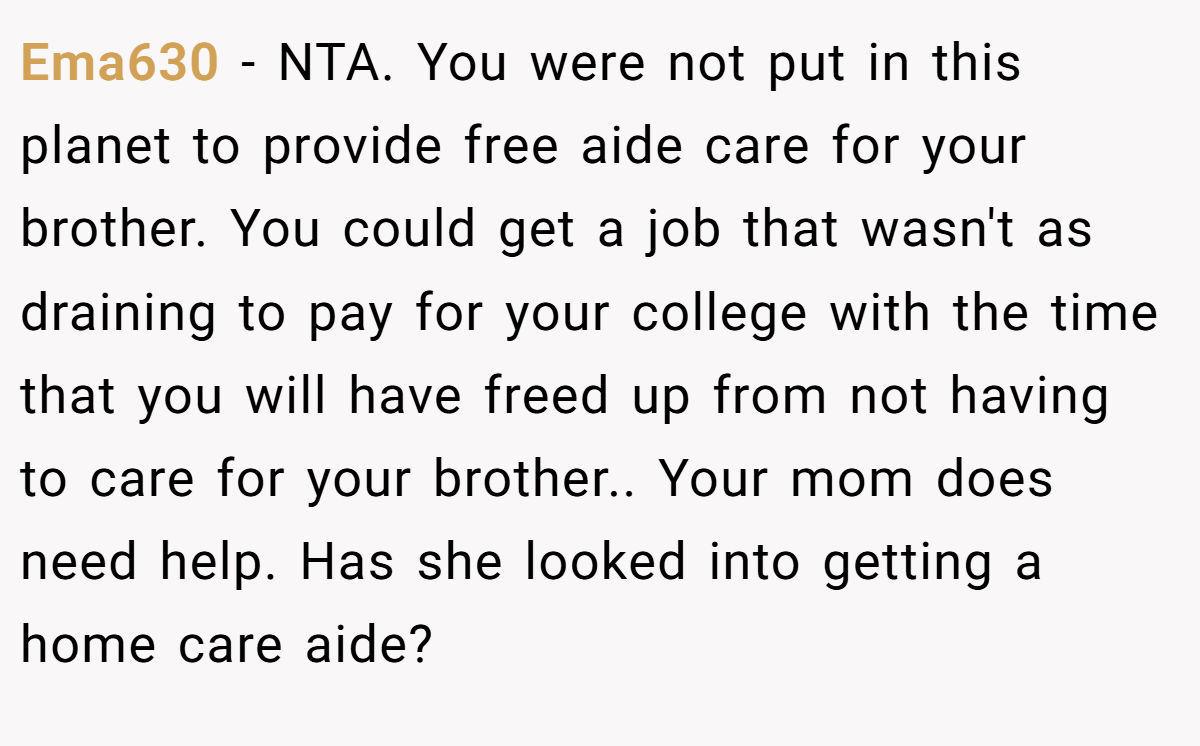 Ema630 − NTA. You were not put in this planet to provide free aide care for your brother. You could get a job that wasn't as draining to pay for your college with the time that you will have freed up from not having to care for your brother.. Your mom does need help. Has she looked into getting a home care aide?