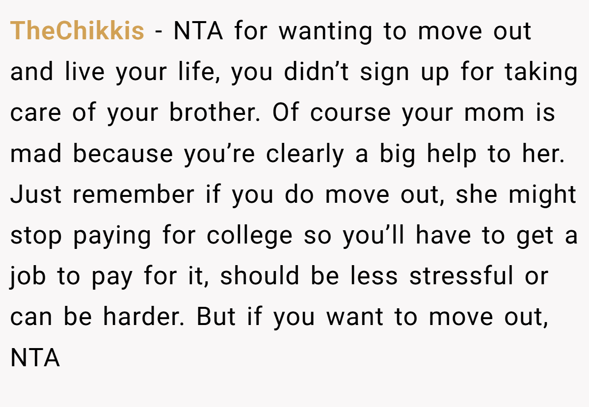 TheChikkis − NTA for wanting to move out and live your life, you didn’t sign up for taking care of your brother. Of course your mom is mad because you’re clearly a big help to her. Just remember if you do move out, she might stop paying for college so you’ll have to get a job to pay for it, should be less stressful or can be harder. But if you want to move out, NTA