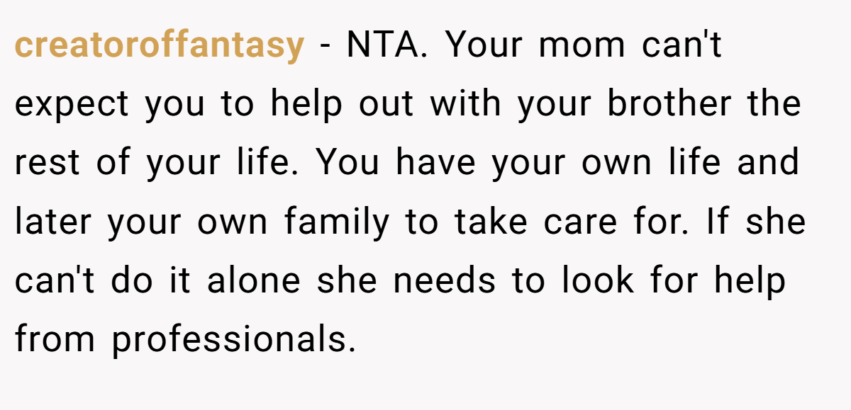 creatoroffantasy − NTA. Your mom can't expect you to help out with your brother the rest of your life. You have your own life and later your own family to take care for. If she can't do it alone she needs to look for help from professionals.