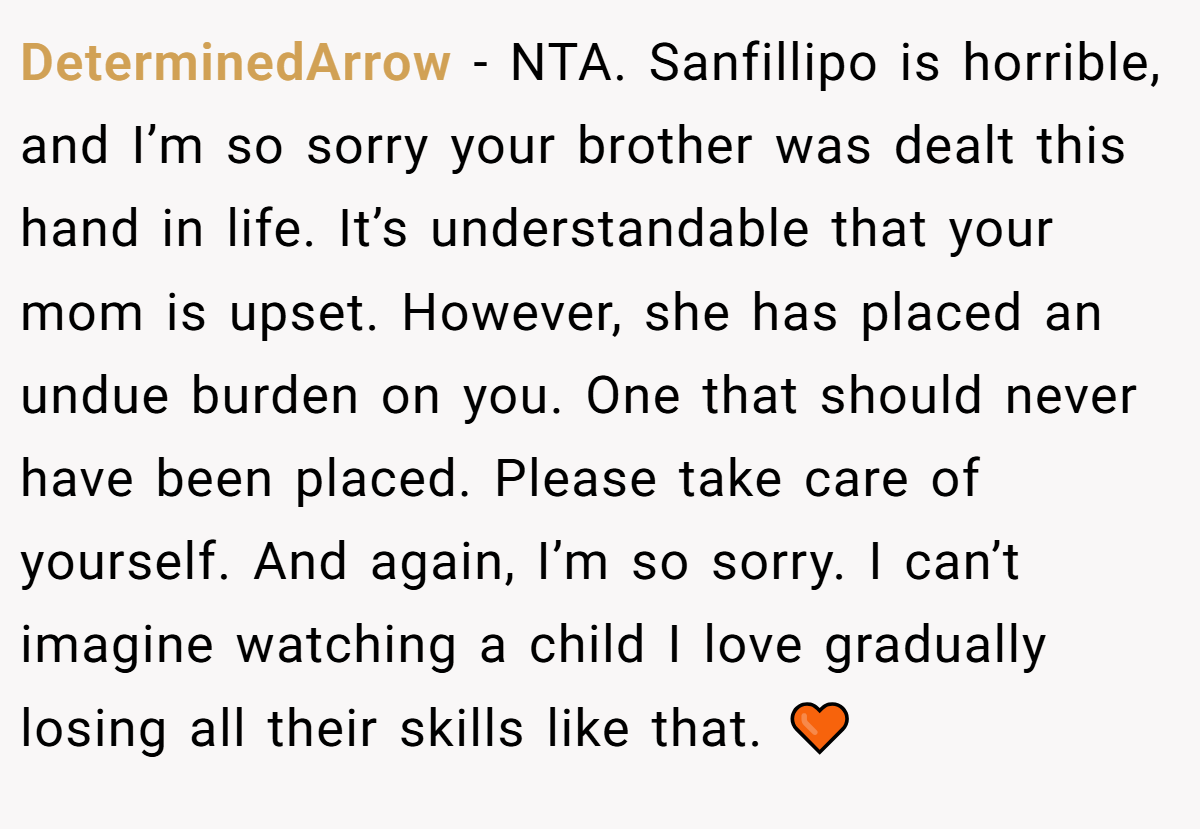 DeterminedArrow − NTA. Sanfillipo is horrible, and I’m so sorry your brother was dealt this hand in life. It’s understandable that your mom is upset. However, she has placed an undue burden on you. One that should never have been placed. Please take care of yourself. And again, I’m so sorry. I can’t imagine watching a child I love gradually losing all their skills like that. 🧡