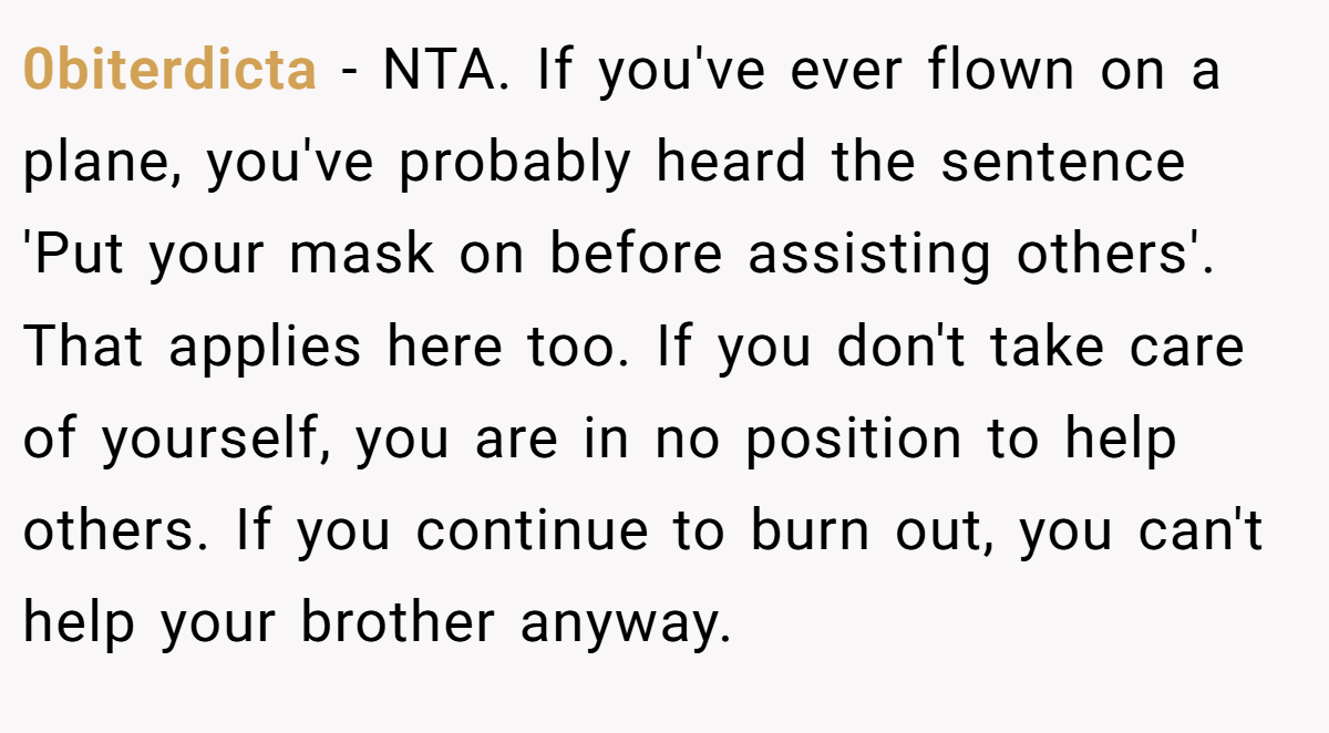 0biterdicta − NTA. If you've ever flown on a plane, you've probably heard the sentence 'Put your mask on before assisting others'. That applies here too. If you don't take care of yourself, you are in no position to help others. If you continue to burn out, you can't help your brother anyway.
