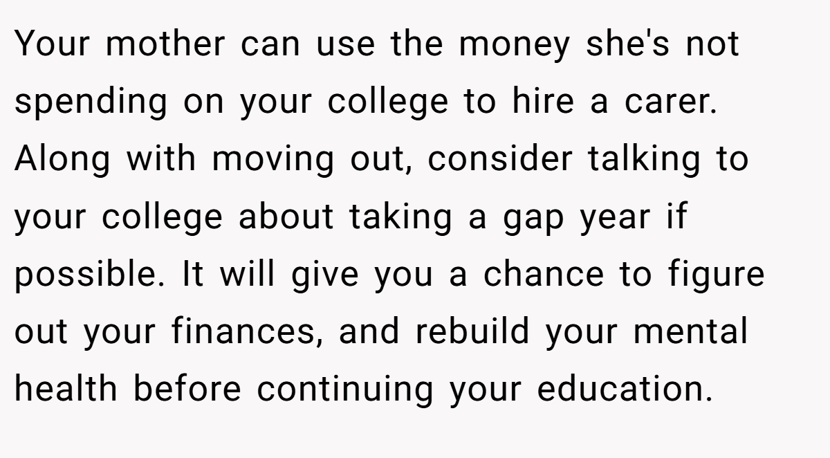 Your mother can use the money she's not spending on your college to hire a carer. Along with moving out, consider talking to your college about taking a gap year if possible. It will give you a chance to figure out your finances, and rebuild your mental health before continuing your education.