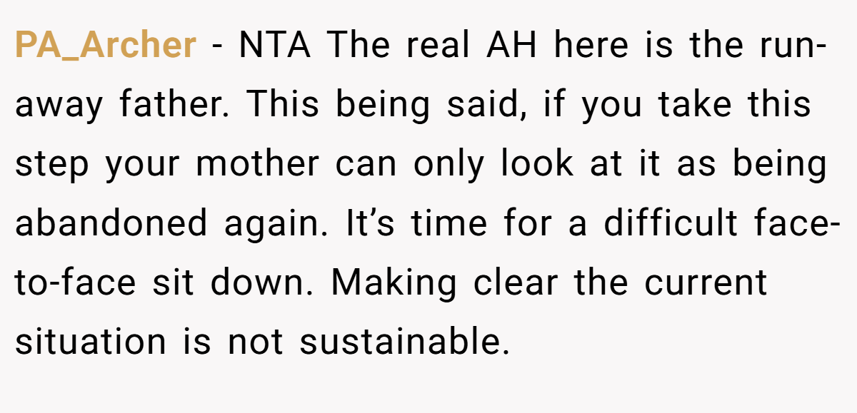 PA_Archer − NTA The real AH here is the run-away father. This being said, if you take this step your mother can only look at it as being abandoned again. It’s time for a difficult face-to-face sit down. Making clear the current situation is not sustainable.