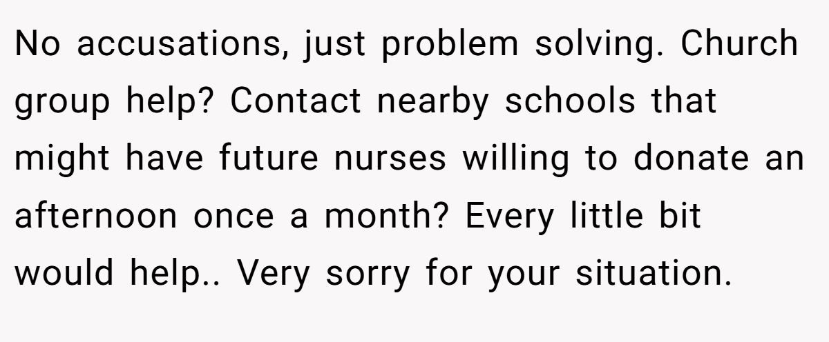 No accusations, just problem solving. Church group help? Contact nearby schools that might have future nurses willing to donate an afternoon once a month? Every little bit would help.. Very sorry for your situation.