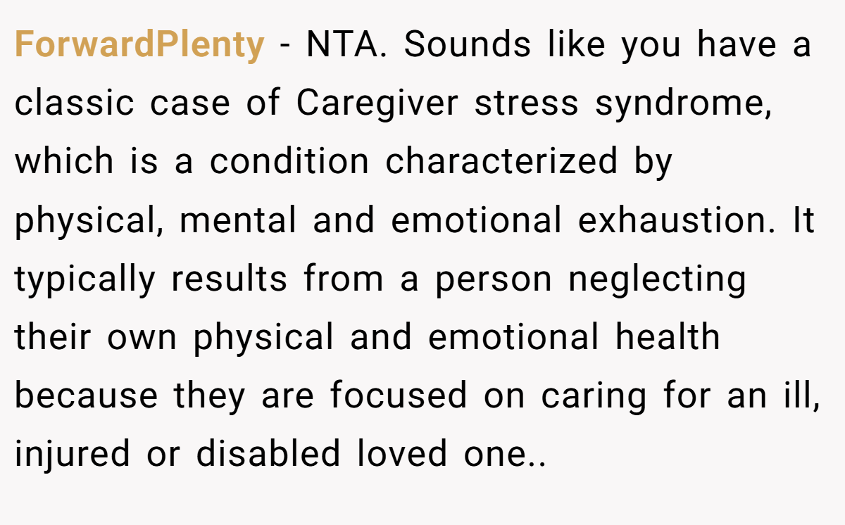 ForwardPlenty − NTA. Sounds like you have a classic case of Caregiver stress syndrome, which is a condition characterized by physical, mental and emotional exhaustion. It typically results from a person neglecting their own physical and emotional health because they are focused on caring for an ill, injured or disabled loved one..