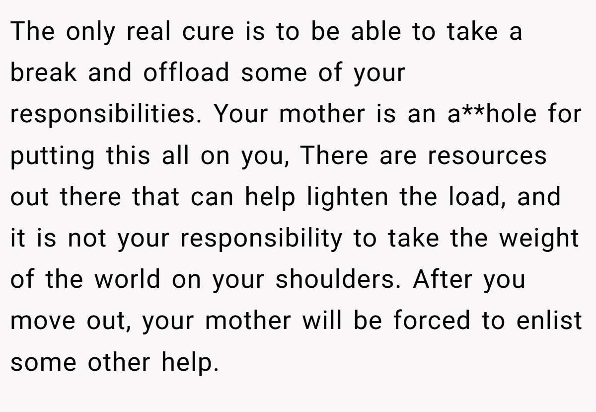 The only real cure is to be able to take a break and offload some of your responsibilities. Your mother is an a**hole for putting this all on you, There are resources out there that can help lighten the load, and it is not your responsibility to take the weight of the world on your shoulders. After you move out, your mother will be forced to enlist some other help.