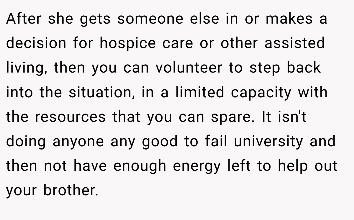 After she gets someone else in or makes a decision for hospice care or other assisted living, then you can volunteer to step back into the situation, in a limited capacity with the resources that you can spare. It isn't doing anyone any good to fail university and then not have enough energy left to help out your brother.