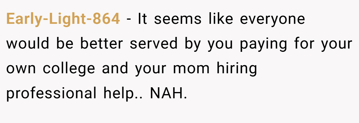 Early-Light-864 − It seems like everyone would be better served by you paying for your own college and your mom hiring professional help.. NAH.