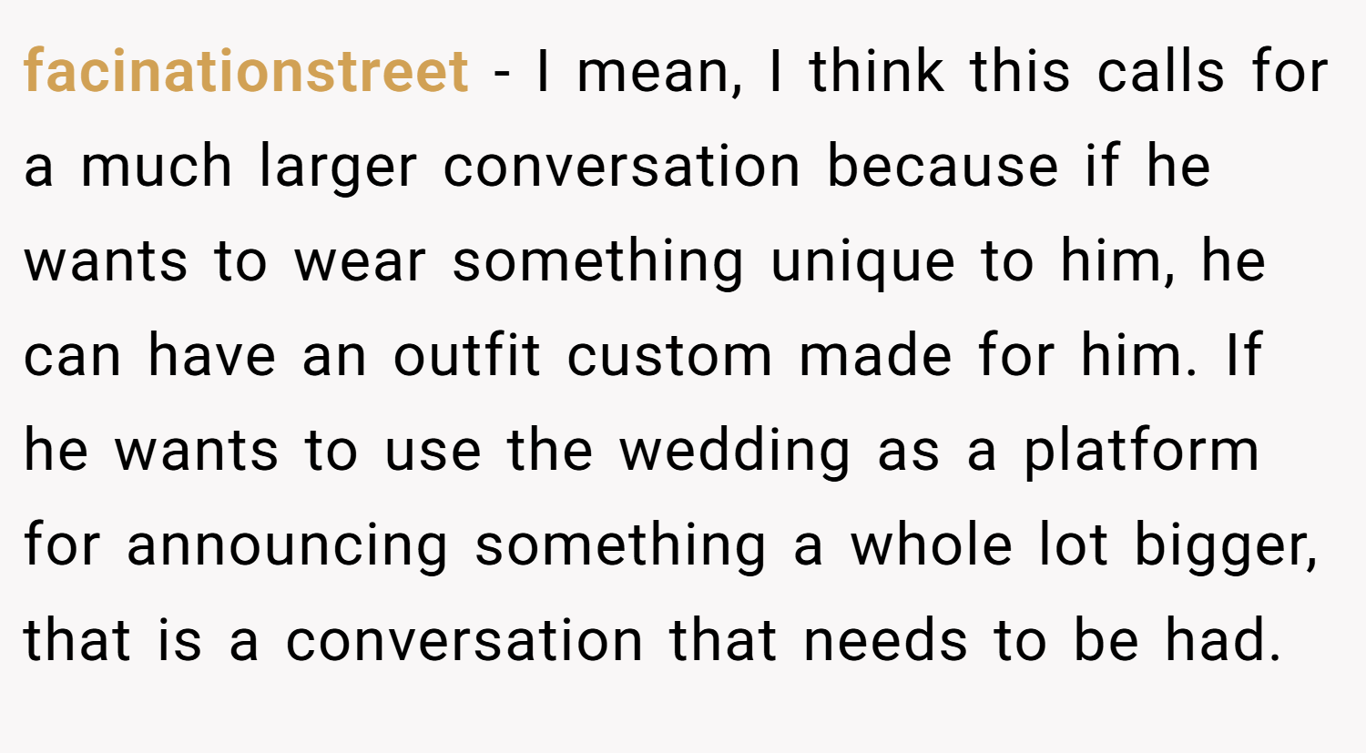 facinationstreet − I mean, I think this calls for a much larger conversation because if he wants to wear something unique to him, he can have an outfit custom made for him. If he wants to use the wedding as a platform for announcing something a whole lot bigger, that is a conversation that needs to be had.