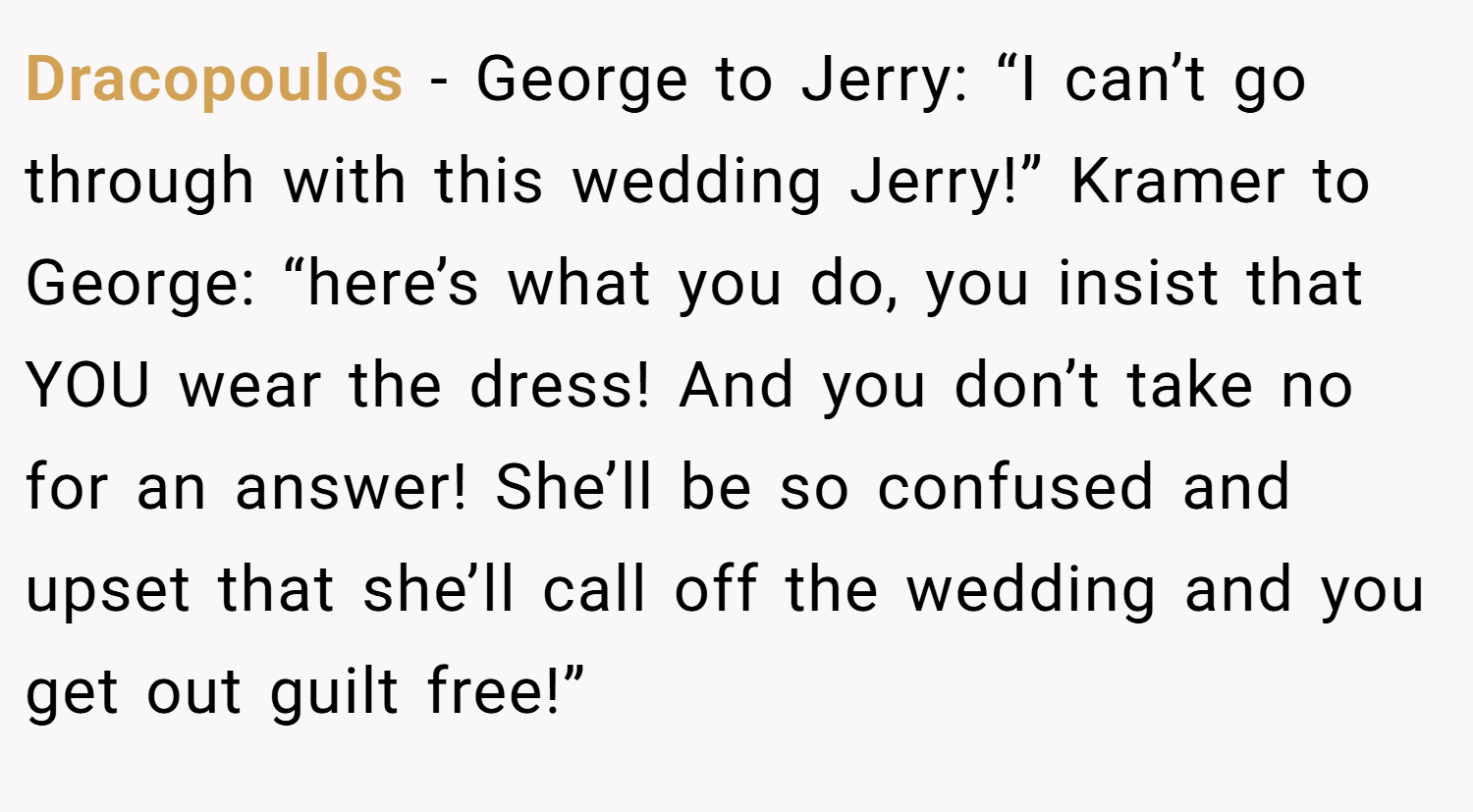 Dracopoulos − George to Jerry: “I can’t go through with this wedding Jerry!” Kramer to George: “here’s what you do, you insist that YOU wear the dress! And you don’t take no for an answer! She’ll be so confused and upset that she’ll call off the wedding and you get out guilt free!”