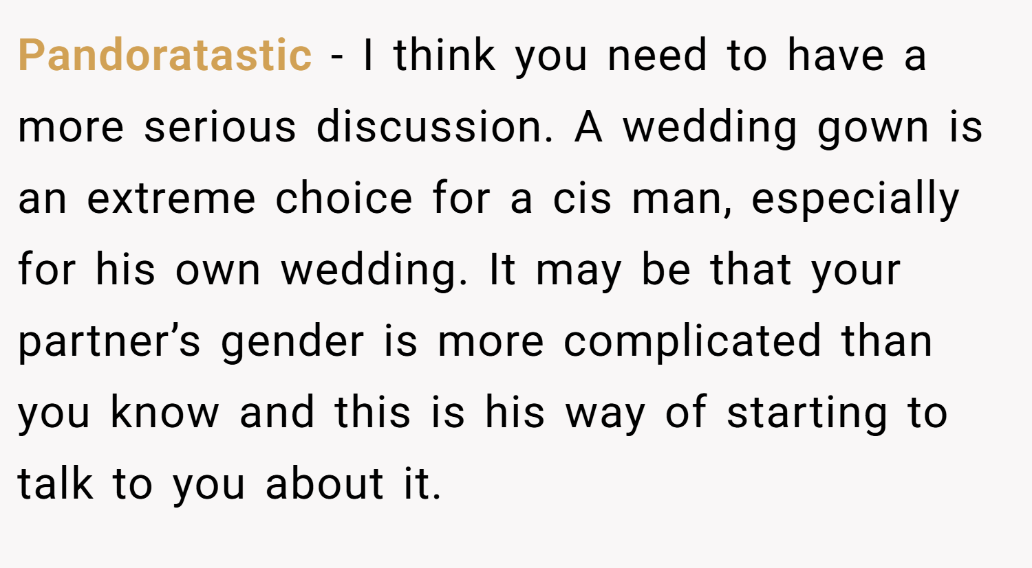 Pandoratastic − I think you need to have a more serious discussion. A wedding gown is an extreme choice for a cis man, especially for his own wedding. It may be that your partner’s gender is more complicated than you know and this is his way of starting to talk to you about it.