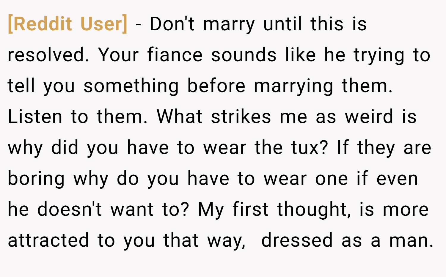 [Reddit User] − Don't marry until this is resolved. Your fiance sounds like he trying to tell you something before marrying them. Listen to them. What strikes me as weird is why did you have to wear the tux? If they are boring why do you have to wear one if even he doesn't want to? My first thought, is more attracted to you that way,  dressed as a man.