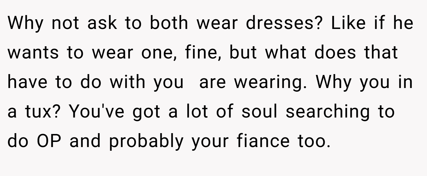 Why not ask to both wear dresses? Like if he wants to wear one, fine, but what does that have to do with you  are wearing. Why you in a tux? You've got a lot of soul searching to do OP and probably your fiance too. 