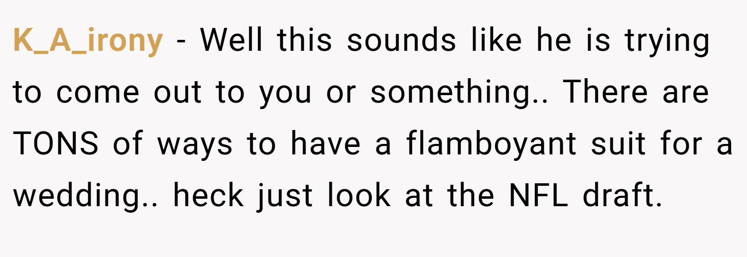 K_A_irony − Well this sounds like he is trying to come out to you or something.. There are TONS of ways to have a flamboyant suit for a wedding.. heck just look at the NFL draft.