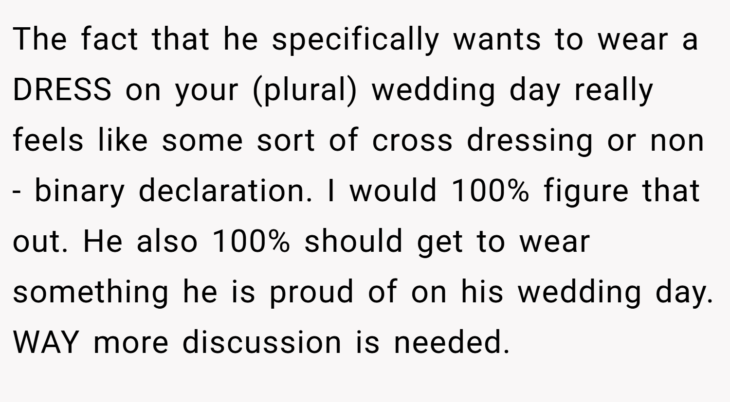 The fact that he specifically wants to wear a DRESS on your (plural) wedding day really feels like some sort of cross dressing or non - binary declaration. I would 100% figure that out. He also 100% should get to wear something he is proud of on his wedding day. WAY more discussion is needed.