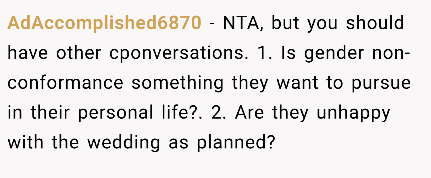 AdAccomplished6870 − NTA, but you should have other cponversations. 1. Is gender non-conformance something they want to pursue in their personal life?. 2. Are they unhappy with the wedding as planned?