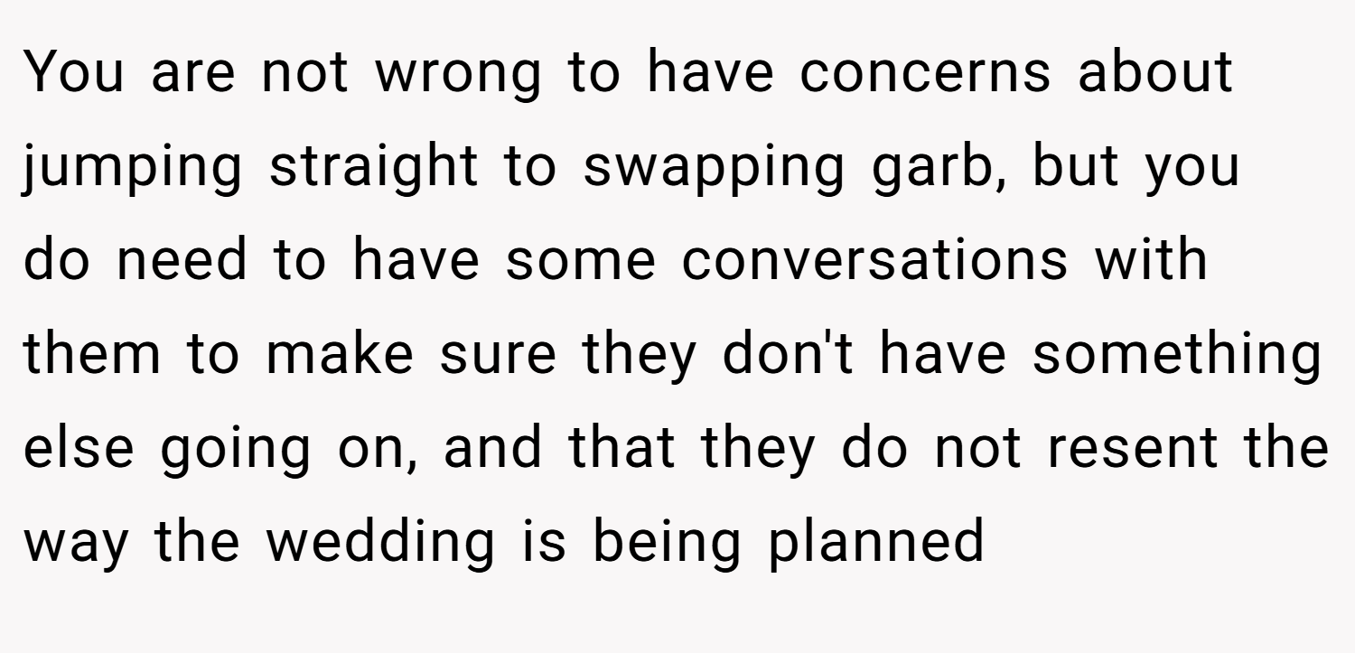 You are not wrong to have concerns about jumping straight to swapping garb, but you do need to have some conversations with them to make sure they don't have something else going on, and that they do not resent the way the wedding is being planned