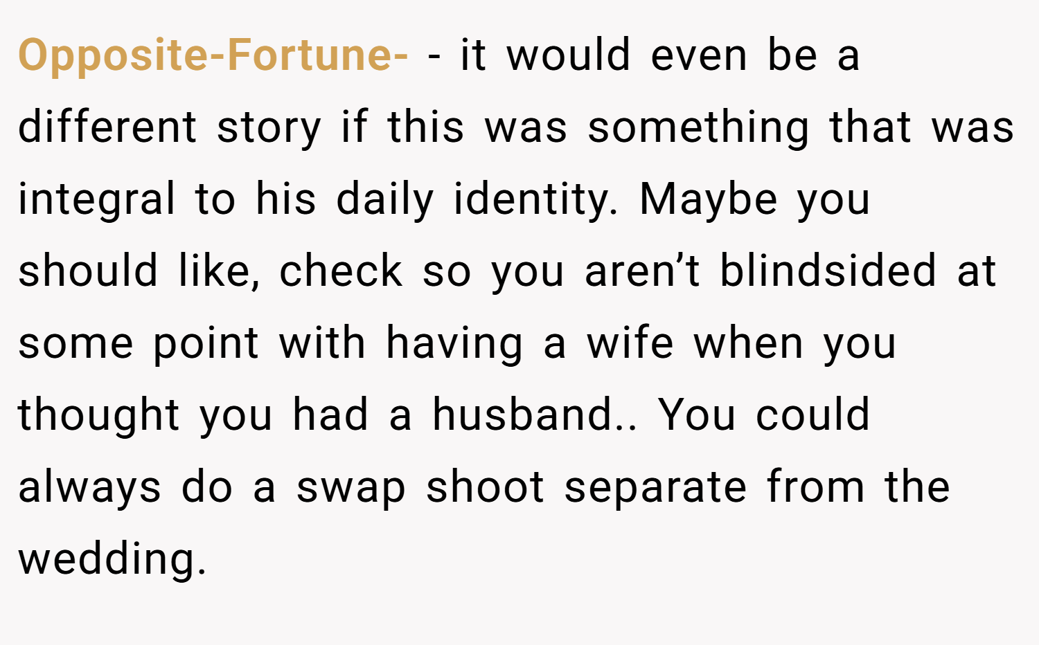 Opposite-Fortune- − it would even be a different story if this was something that was integral to his daily identity. Maybe you should like, check so you aren’t blindsided at some point with having a wife when you thought you had a husband.. You could always do a swap shoot separate from the wedding.