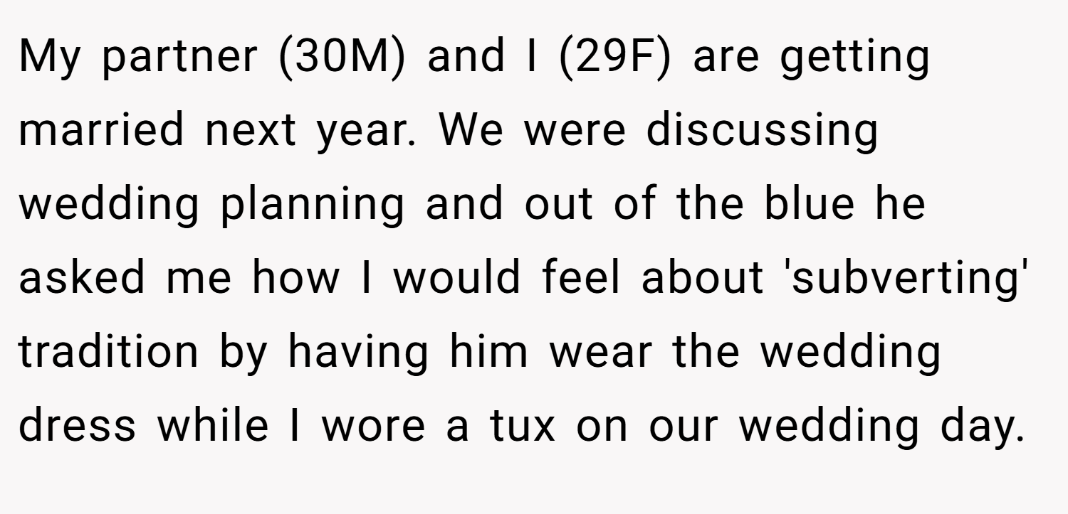 My partner (30M) and I (29F) are getting married next year. We were discussing wedding planning and out of the blue he asked me how I would feel about 'subverting' tradition by having him wear the wedding dress while I wore a tux on our wedding day.