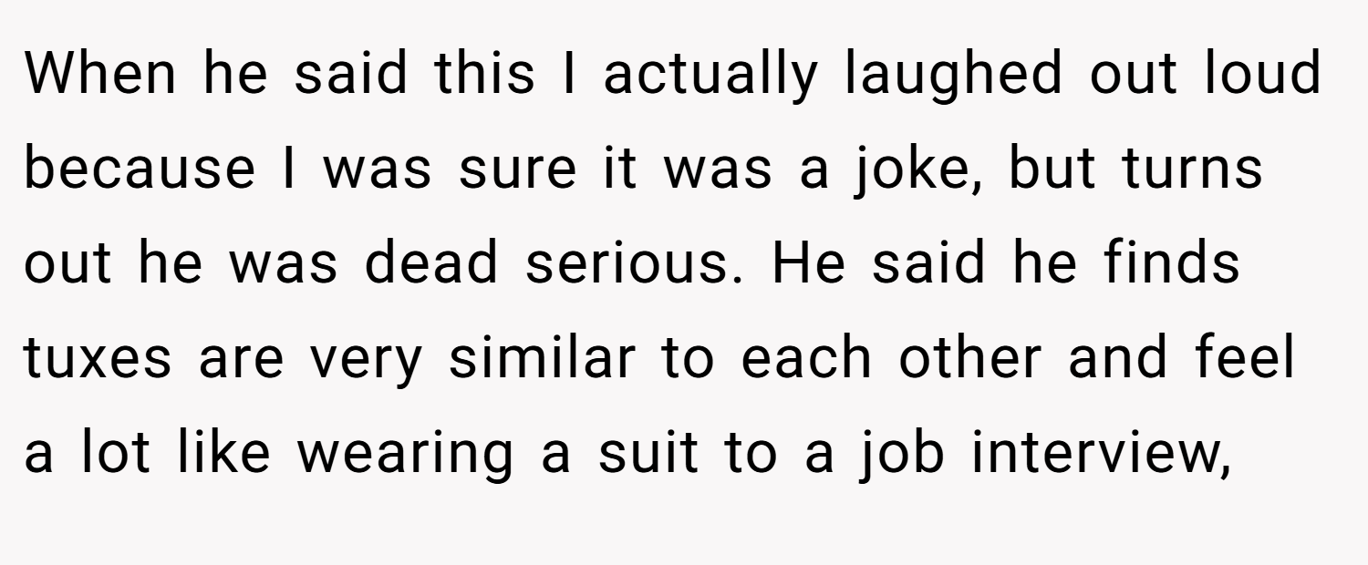 When he said this I actually laughed out loud because I was sure it was a joke, but turns out he was dead serious. He said he finds tuxes are very similar to each other and feel a lot like wearing a suit to a job interview,