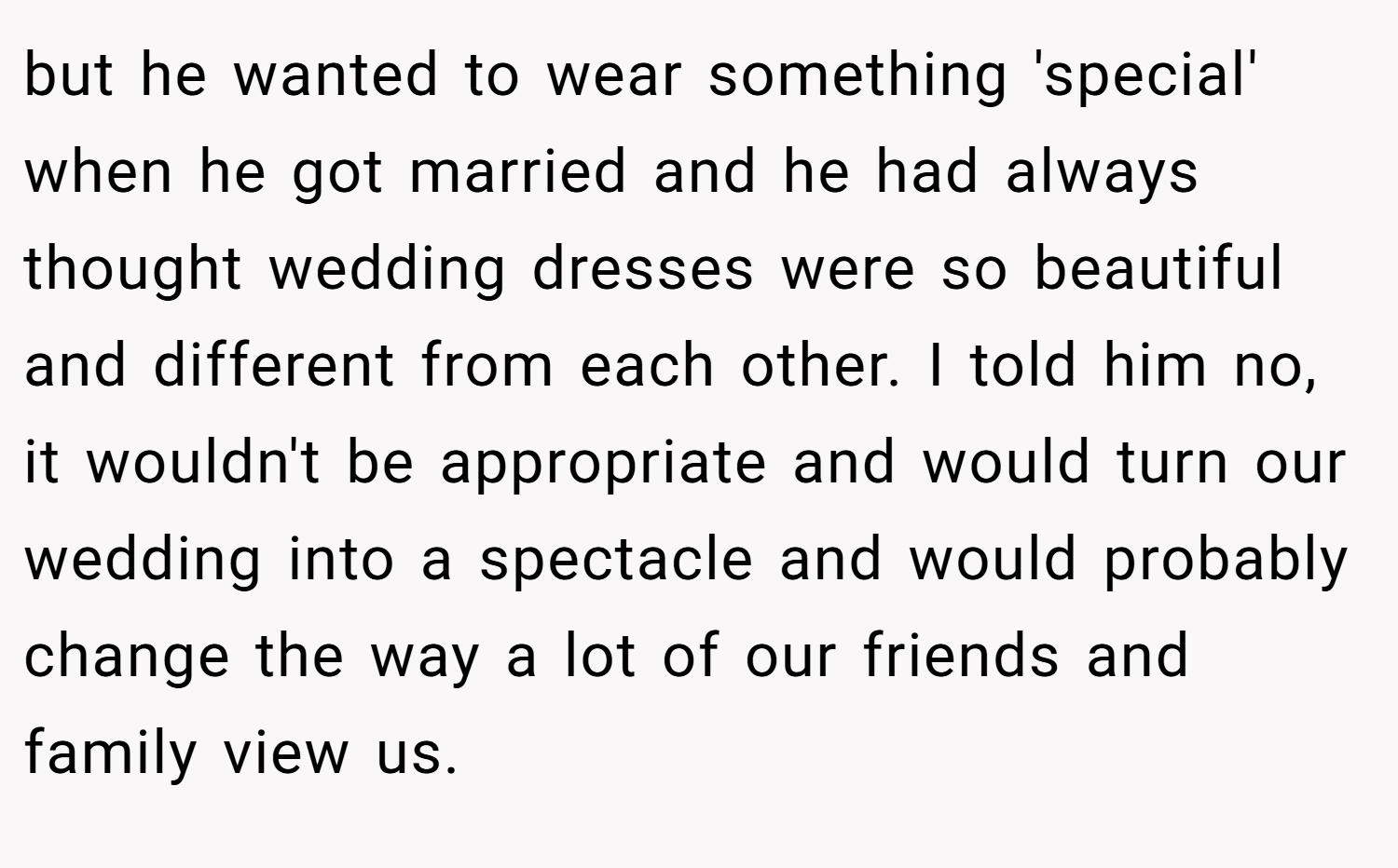 but he wanted to wear something 'special' when he got married and he had always thought wedding dresses were so beautiful and different from each other. I told him no, it wouldn't be appropriate and would turn our wedding into a spectacle and would probably change the way a lot of our friends and family view us.