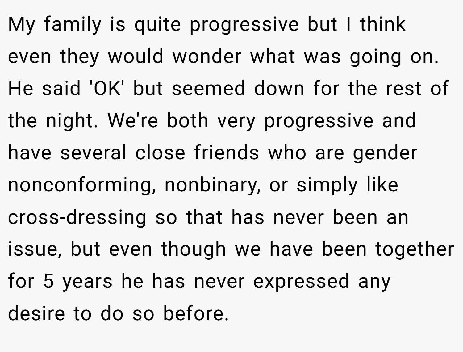 My family is quite progressive but I think even they would wonder what was going on. He said 'OK' but seemed down for the rest of the night. We're both very progressive and have several close friends who are gender nonconforming, nonbinary, or simply like cross-dressing so that has never been an issue, but even though we have been together for 5 years he has never expressed any desire to do so before.