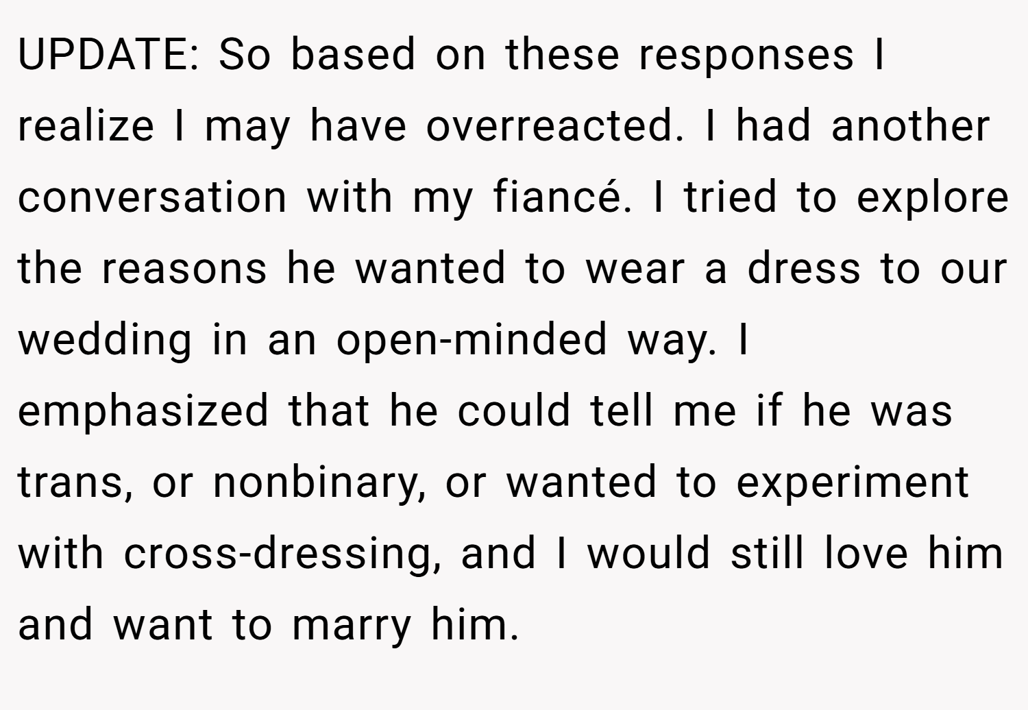 UPDATE: So based on these responses I realize I may have overreacted. I had another conversation with my fiancé. I tried to explore the reasons he wanted to wear a dress to our wedding in an open-minded way. I emphasized that he could tell me if he was trans, or nonbinary, or wanted to experiment with cross-dressing, and I would still love him and want to marry him.