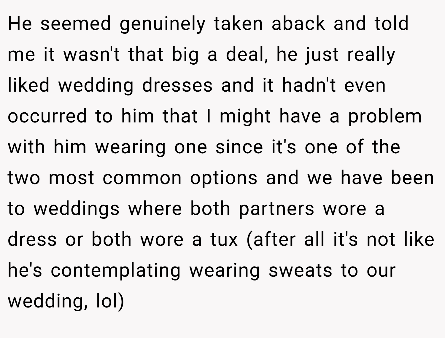 He seemed genuinely taken aback and told me it wasn't that big a deal, he just really liked wedding dresses and it hadn't even occurred to him that I might have a problem with him wearing one since it's one of the two most common options and we have been to weddings where both partners wore a dress or both wore a tux (after all it's not like he's contemplating wearing sweats to our wedding, lol)
