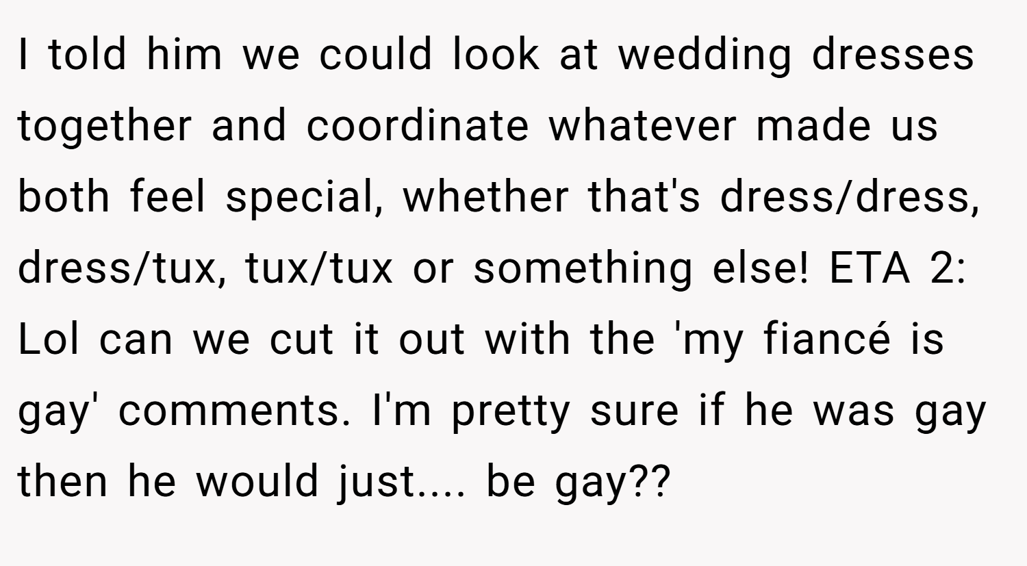 I told him we could look at wedding dresses together and coordinate whatever made us both feel special, whether that's dress/dress, dress/tux, tux/tux or something else! ETA 2: Lol can we cut it out with the 'my fiancé is gay' comments. I'm pretty sure if he was gay then he would just.... be gay??