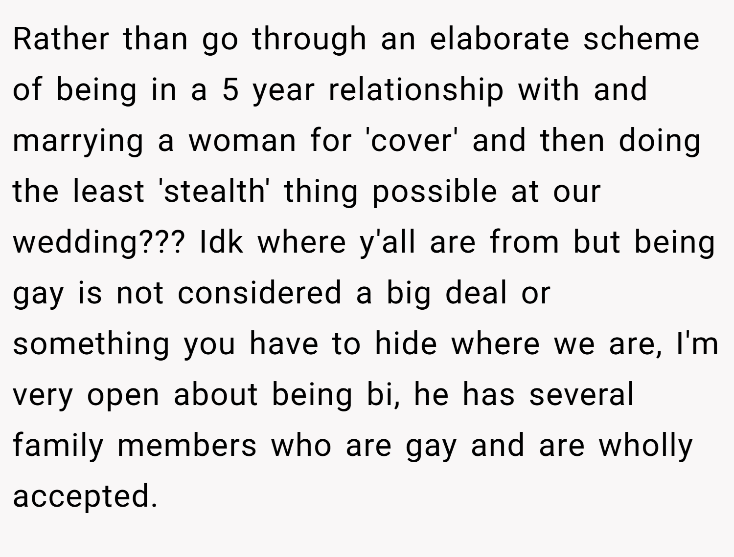 Rather than go through an elaborate scheme of being in a 5 year relationship with and marrying a woman for 'cover' and then doing the least 'stealth' thing possible at our wedding??? Idk where y'all are from but being gay is not considered a big deal or something you have to hide where we are, I'm very open about being bi, he has several family members who are gay and are wholly accepted.