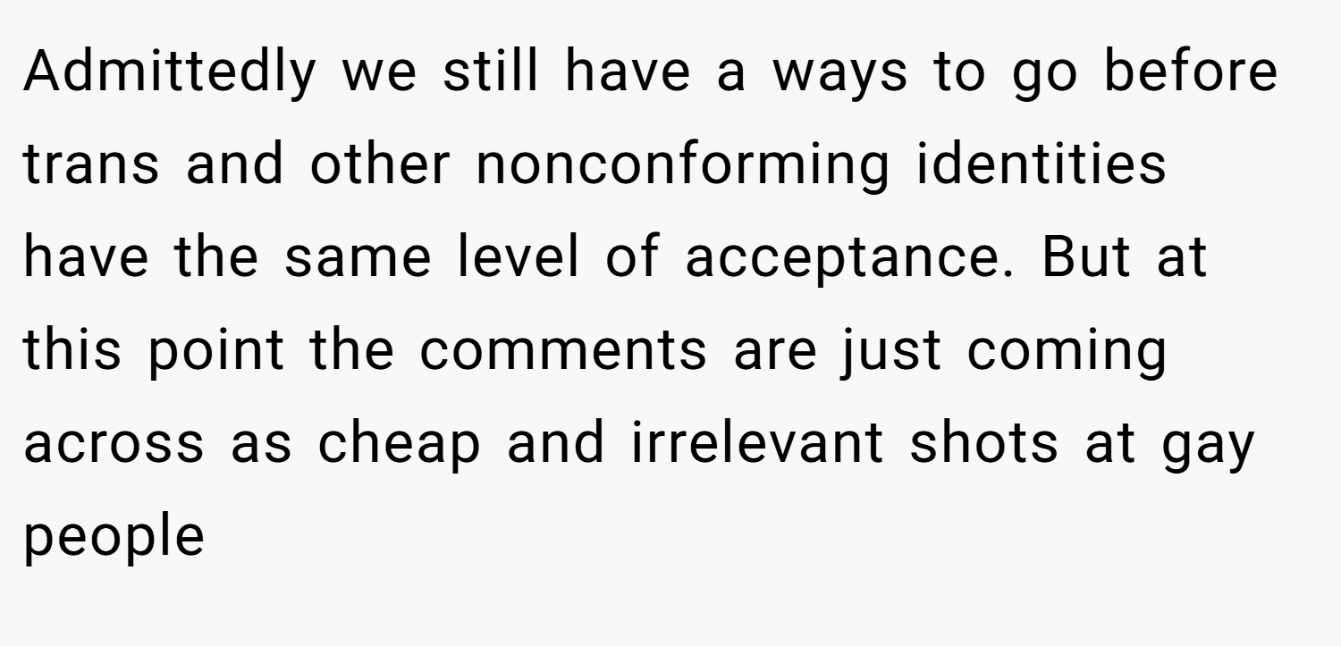 Admittedly we still have a ways to go before trans and other nonconforming identities have the same level of acceptance. But at this point the comments are just coming across as cheap and irrelevant shots at gay people