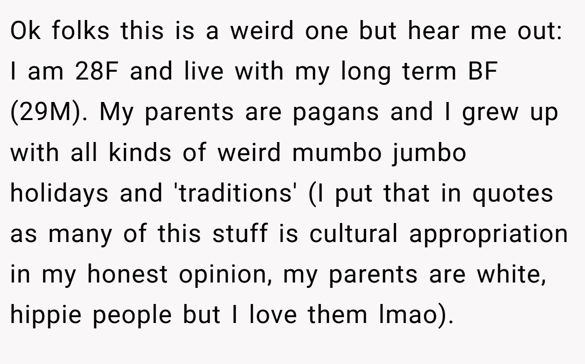 Ok folks this is a weird one but hear me out: I am 28F and live with my long term BF (29M). My parents are pagans and I grew up with all kinds of weird mumbo jumbo holidays and 'traditions' (I put that in quotes as many of this stuff is cultural appropriation in my honest opinion, my parents are white, hippie people but I love them lmao).