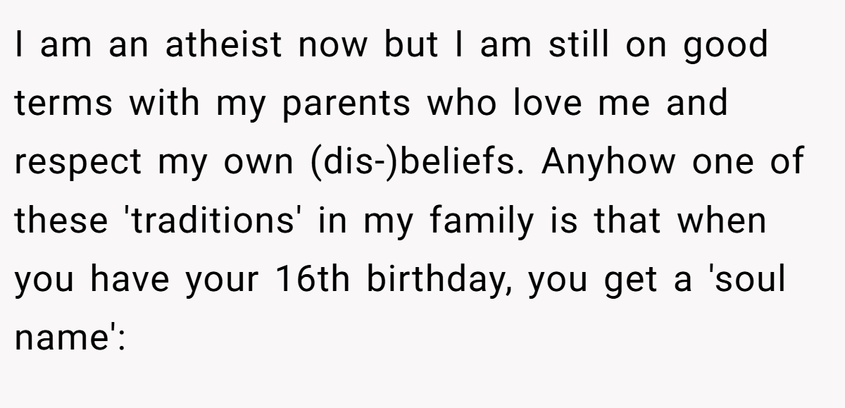 I am an atheist now but I am still on good terms with my parents who love me and respect my own (dis-)beliefs. Anyhow one of these 'traditions' in my family is that when you have your 16th birthday, you get a 'soul name':