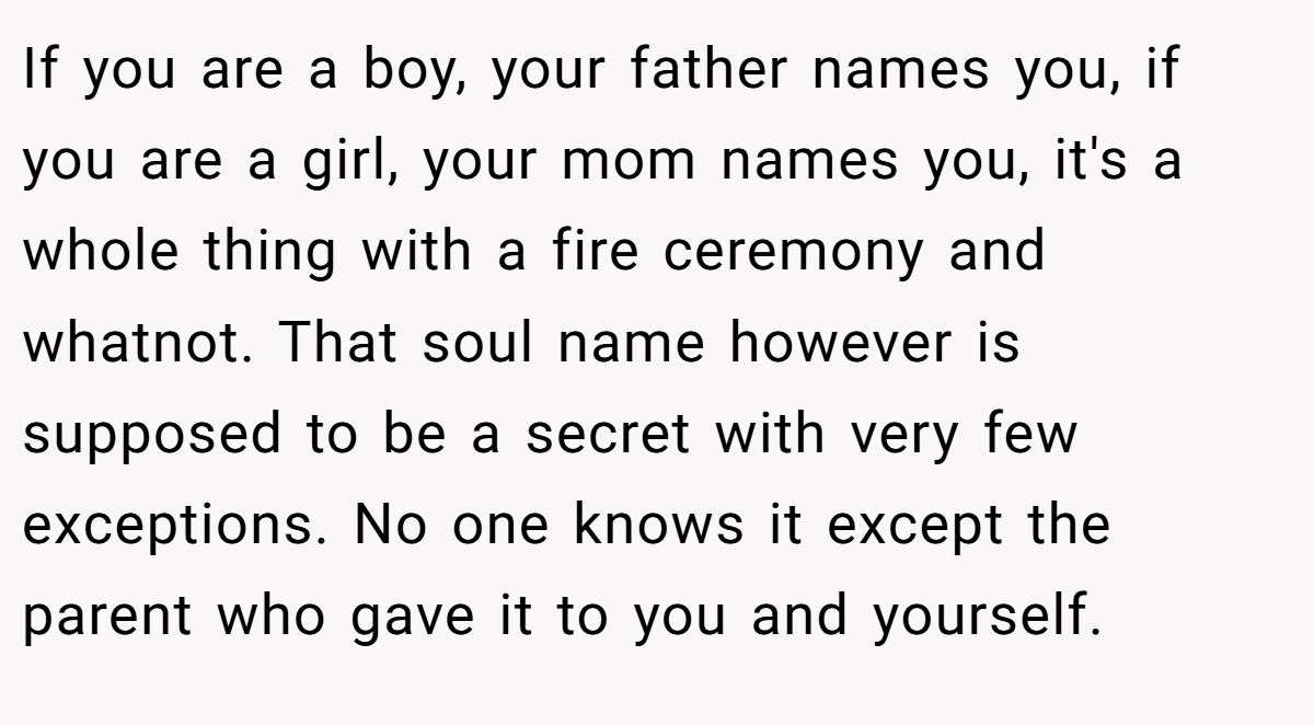 If you are a boy, your father names you, if you are a girl, your mom names you, it's a whole thing with a fire ceremony and whatnot. That soul name however is supposed to be a secret with very few exceptions. No one knows it except the parent who gave it to you and yourself.