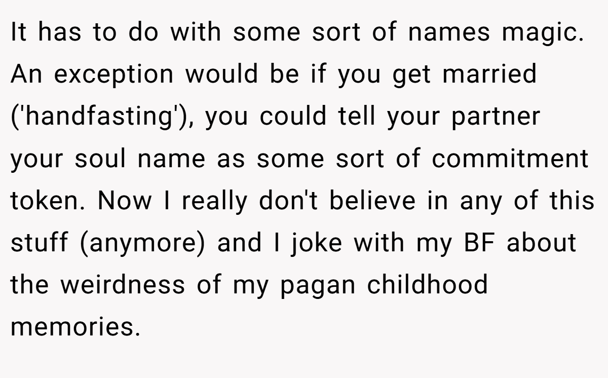 It has to do with some sort of names magic. An exception would be if you get married ('handfasting'), you could tell your partner your soul name as some sort of commitment token. Now I really don't believe in any of this stuff (anymore) and I joke with my BF about the weirdness of my pagan childhood memories.